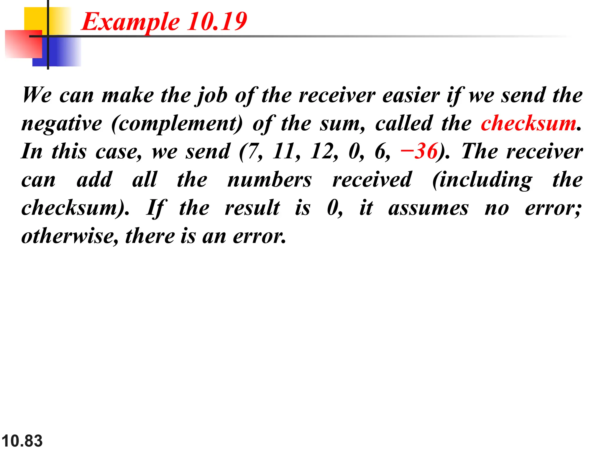 10.83
We can make the job of the receiver easier if we send the
negative (complement) of the sum, called the checksum.
In this case, we send (7, 11, 12, 0, 6, −36). The receiver
can add all the numbers received (including the
checksum). If the result is 0, it assumes no error;
otherwise, there is an error.
Example 10.19
 