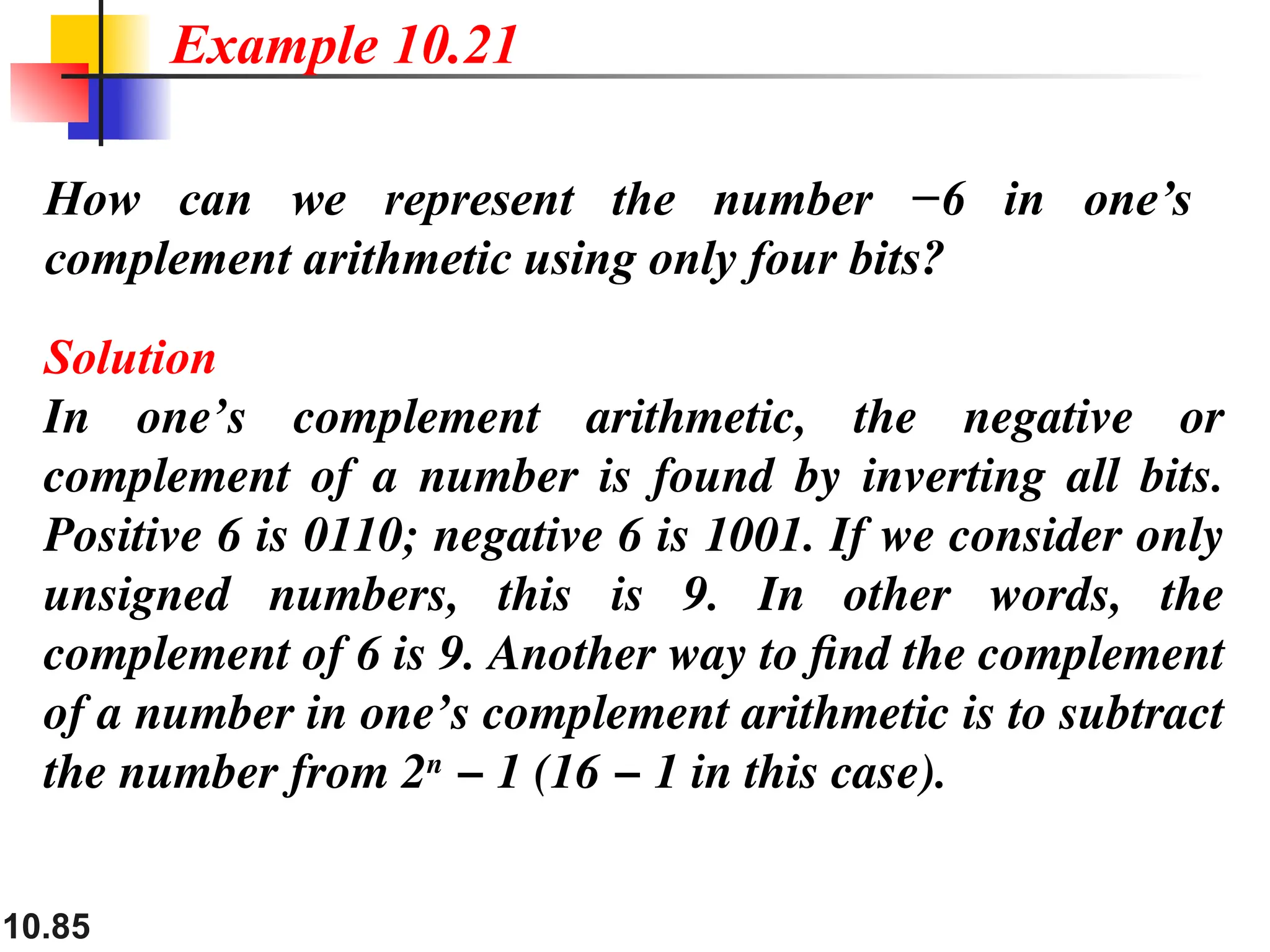 10.85
How can we represent the number −6 in one’s
complement arithmetic using only four bits?
Solution
In one’s complement arithmetic, the negative or
complement of a number is found by inverting all bits.
Positive 6 is 0110; negative 6 is 1001. If we consider only
unsigned numbers, this is 9. In other words, the
complement of 6 is 9. Another way to find the complement
of a number in one’s complement arithmetic is to subtract
the number from 2n
− 1 (16 − 1 in this case).
Example 10.21
 