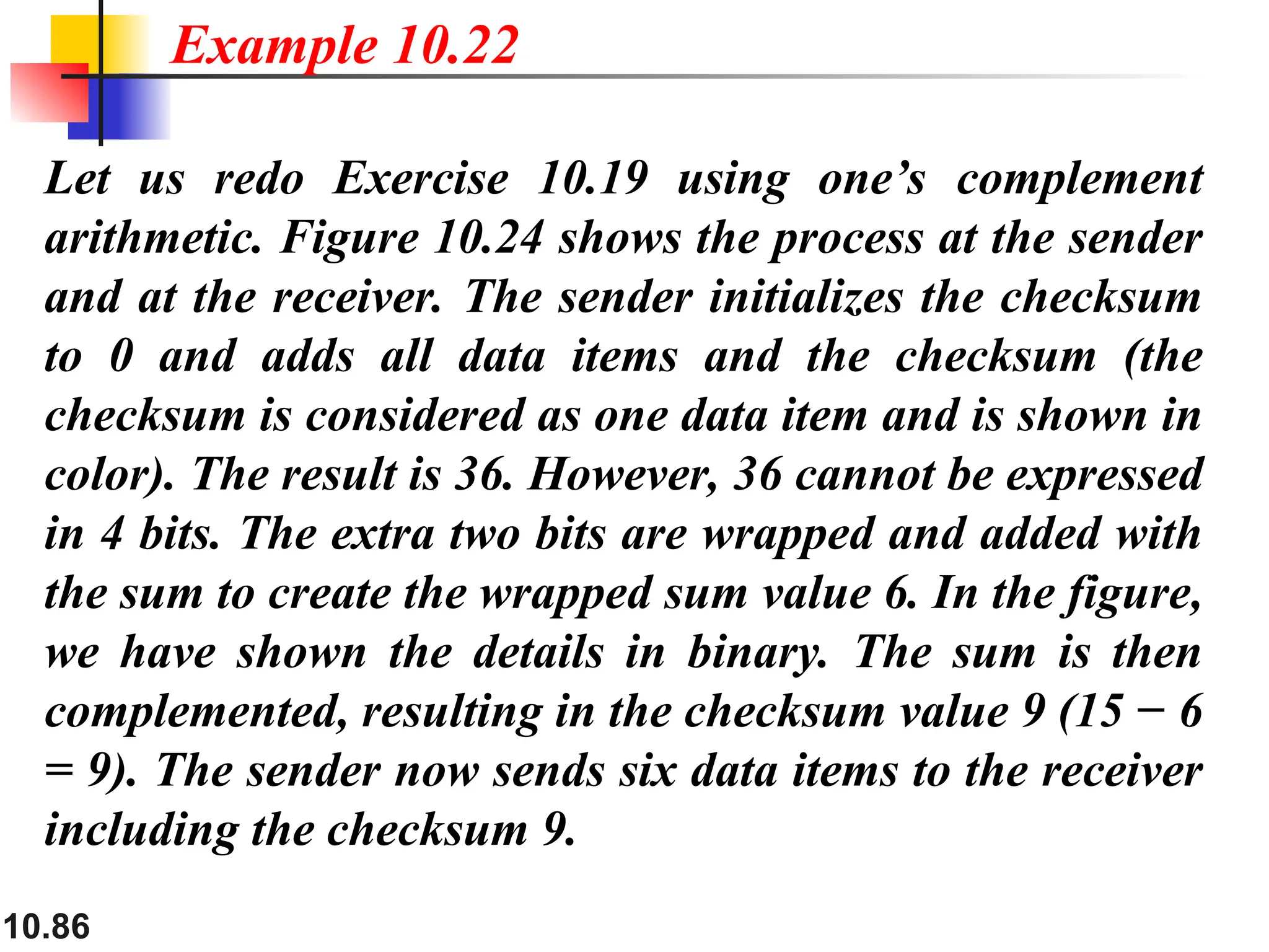 10.86
Let us redo Exercise 10.19 using one’s complement
arithmetic. Figure 10.24 shows the process at the sender
and at the receiver. The sender initializes the checksum
to 0 and adds all data items and the checksum (the
checksum is considered as one data item and is shown in
color). The result is 36. However, 36 cannot be expressed
in 4 bits. The extra two bits are wrapped and added with
the sum to create the wrapped sum value 6. In the figure,
we have shown the details in binary. The sum is then
complemented, resulting in the checksum value 9 (15 − 6
= 9). The sender now sends six data items to the receiver
including the checksum 9.
Example 10.22
 