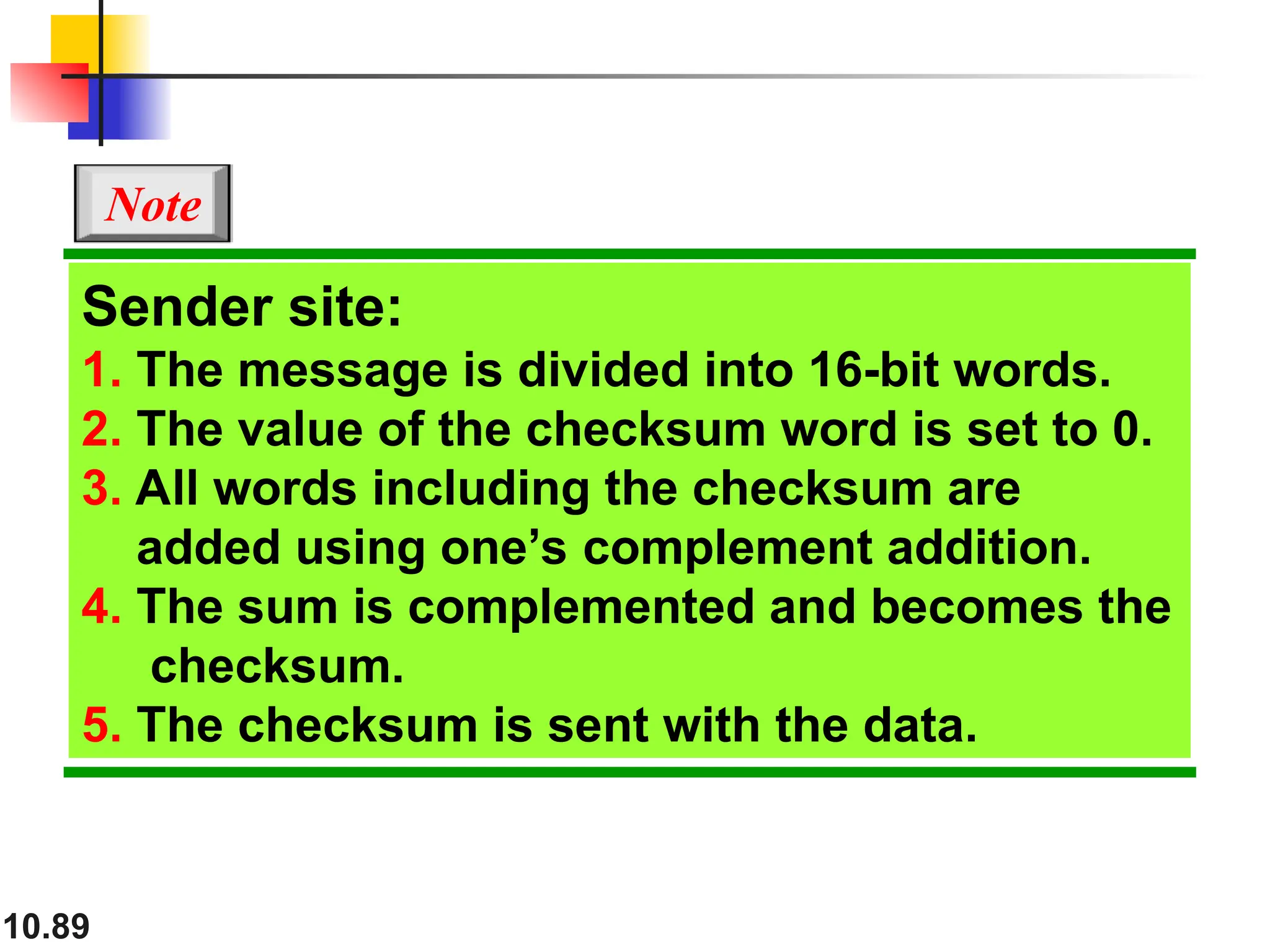 10.89
Sender site:
1. The message is divided into 16-bit words.
2. The value of the checksum word is set to 0.
3. All words including the checksum are
added using one’s complement addition.
4. The sum is complemented and becomes the
checksum.
5. The checksum is sent with the data.
Note
 