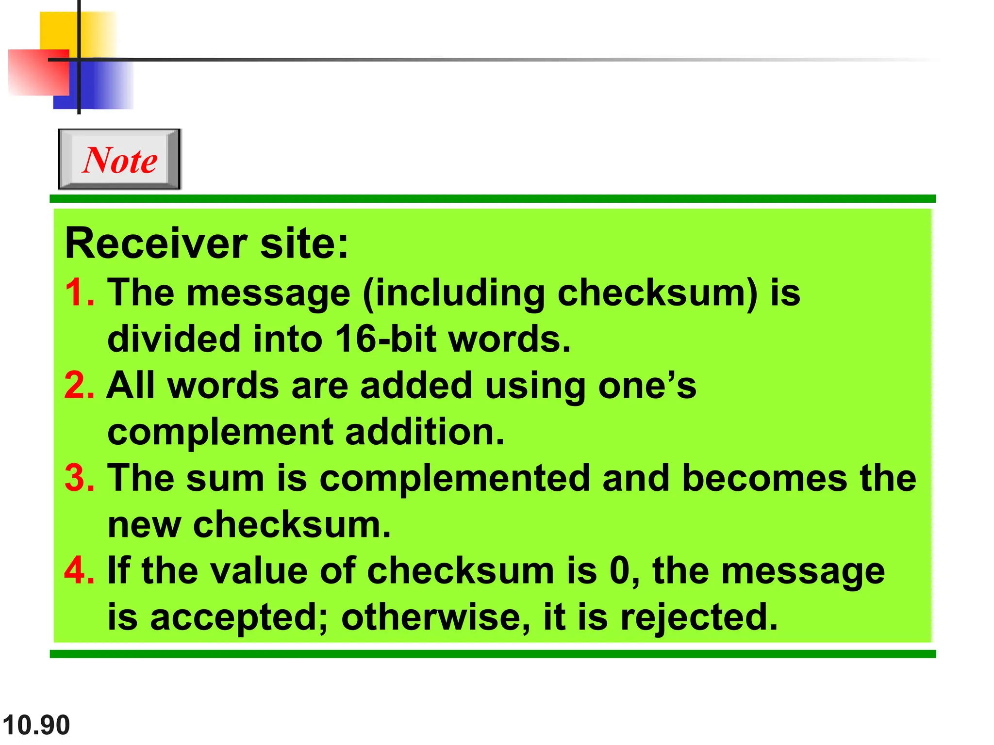 10.90
Receiver site:
1. The message (including checksum) is
divided into 16-bit words.
2. All words are added using one’s
complement addition.
3. The sum is complemented and becomes the
new checksum.
4. If the value of checksum is 0, the message
is accepted; otherwise, it is rejected.
Note
 
