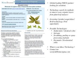 • Global leading FMCG partner
looking for solutions
• Technology search for methods
to remove waxy organic layers
from plant leaf surfaces
• Licensing / product acquisition /
R+D technology / PoC
opportunity
• Possible Technologies
• Surfactants / chemical solns
• Solvents
• Scrubbing, peeling or spray
processing of plants
• Enzymatic / biochemical
solns
• What is your Idea / Technology?
• Contact me
worsfold@ninesigma.com
 