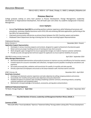 ASHLEIGH BINGHAM
708-612-4252 | 4058 W. 115th
Street, Chicago, IL. 60655 | ashleighb_05@yahoo.com
PERSONAL OBJECTIVE
College graduate seeking an entry level position in Process Development, Change Management, Leadership
Development or Organizational Development, that will build upon and utilize my academic background in Business
Management
- Career Highlights -
 Named Top Performer Sept 2015 by providing positive customer experience while following all processes and
procedures, receiving a Quality Assurance score of 92.13% and achieving 390 total applications, performing at the
top 10% of all representatives
 Improved communication efficiencies as primary liaison between the CEO, franchise owners and vendors
 Shadowed Talent Department during a training class for the new incoming Support Representatives
Professional Overview
ENOVA, CHICAGO, IL November 2014 - Present
Application Support Representative
 Participate in various incentive programs and contests, designed to support achievement of production goals
 Retain and ensure proper handling and care of existing and new client accounts
 Work alongside upper management to ensure appropriate changes are made to improve customer satisfaction
 Provide accurate and appropriate technical support for applicants to ensure optimal reliability of accounts
JAN-PRO CLEANING SYSTEMS, FAIRFAX, VA April 2014 - September 2014
Office Manager/Administrator
 Maintained detailed administrative and procedural processes to improve accuracy and efficiency for franchise owners
 Created reports for accounts receivables and collections, managed accounts payables including tax calculations and
payments
 Accurately processed data, validation and transmission for weekly, bi-monthly and sales payrolls
 Directly supervised 10 employees and served as the liaison between staff, franchise owners and CEO
AT&T, STERLING, VA December 2013 – April 2014
Retail Sales Consultant
 Developed and attained customer experience and sales objectives by selling company products and services
 Successfully met monthly and quarterly sales objectives and quota attainment
 Handled all aspects of customer sales including completing customer contracts, extracting products, accepting
customer payments and completed orders
 Maintained a strong knowledge of all products, accessories, pricing plans and promotions
Additional Professional Experience
TCF Bank, Chicago Heights, IL Bank Teller May 2013 – November 2013
Education
May 2013 Bachelor of Science, Leadership and Management Northern Illinois, DeKalb, IL
Summary of Skills
*Microsoft Office *Intuit QuickBooks *Aperture *Statement billing *Strong problem solving skills *Process development
 