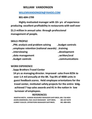 WILLIAM VANDONGEN
WILLEMVANDONGEN@YAHOO.COM
801-604-1799
Highly motivated manager with 10+ yrs of experience
producing excellent profitability in restaurants with well over
$1.3 million in annual sales through professional
management of people.
SKILLS PROFILE
..PNL analysis and problem solving ..budget controls
..employee retention (national awards) ..training
..interviewing ..development
..data management ..written/oral
..budget controls ..communications
WORK EXPERIENCE
…Sapp Brothers Travel Center
14 yrs as managing director. Improved sales from 825k to
over 1.4 mil annually at the BK. Top 8% of 4000 units in
guest feedback scores. Held employee orientations for the
travel center, instituted safety projects for the entire bldg.
achieved 7 top sales awards and #1 in the nation in low
turnover of employees.
REFERENCES
MARTHA MOTA ..HUMAN RESOURCE MANAGER SAPP BROS..801-718-4054
JASON ANDERSON..FUEL SALES MANAGER SAPP BROS. 801-657-8579
AUBREY AVALOS..OPERATIONS MANAGER SAPP BROS. 801-808-4691
 