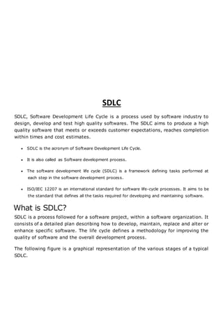 SDLC
SDLC, Software Development Life Cycle is a process used by software industry to
design, develop and test high quality softwares. The SDLC aims to produce a high
quality software that meets or exceeds customer expectations, reaches completion
within times and cost estimates.
 SDLC is the acronym of Software Development Life Cycle.
 It is also called as Software development process.
 The software development life cycle (SDLC) is a framework defining tasks performed at
each step in the software development process.
 ISO/IEC 12207 is an international standard for software life-cycle processes. It aims to be
the standard that defines all the tasks required for developing and maintaining software.
What is SDLC?
SDLC is a process followed for a software project, within a software organization. It
consists of a detailed plan describing how to develop, maintain, replace and alter or
enhance specific software. The life cycle defines a methodology for improving the
quality of software and the overall development process.
The following figure is a graphical representation of the various stages of a typical
SDLC.
 