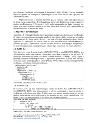 167
Anais do Encontro de Computação do Oeste Potiguar ECOP/UFERSA 2017
ISSN 2526-7574 – Pau dos Ferros/RN, v. 1, p. 166-173, jun. 2017
https://periodicos.ufersa.edu.br/index.php/ecop
procedimento é realizado com vetores de tamanhos 1.000 e 10.000. Com os resultados
espera-se apontar as vantagens e desvantagens ao se fazer uso de um algoritmo em
detrimento de outro.
O presente estudo se organiza de forma que, na segunda seção serão apresentados,
de forma breve, os algoritmos de ordenação que fazem parte deste estudo e seus respectivos
códigos em Linguagem C. Na seção 3 (três) serão apresentados os dados coletados nos
testes, bem como uma breve análise e, por fim, na seção 4 (quatro), serão apresentadas as
conclusões acerca da análise dos dados.
2. Algoritmos de Ordenação
Algoritmos de ordenação são algoritmos que direcionam para a ordenação, ou reordenação,
de valores apresentados em uma dada sequência, para que os dados possam ser acessados
posteriormente de forma mais eficiente. Uma das principais finalidades desse tipo de
algoritmo é a ordenação de vetores, uma vez que, em uma única variável pode-se ter
inúmeras posições, a depender do tamanho do vetor declarado. Por exemplo, a organização
de uma lista de presença escolar para que a relação fique organizada em ordem alfabética.
2.1. Bubble Sort
Este algoritmo é um do mais simples (SZWARCFITER e MARKENZON, 2015) e seu
funcionamento ocorre por meio da comparação entre dois elementos e sua permuta, de
modo que o elemento de maior valor fique à direita do outro (PEREIRA, 2010). “Após a
primeira passagem completa pelo vetor (...) podemos garantir que o maior item terá sido
deslocado para a última posição do vetor” [Pereira 2010, p.95]. Essa movimentação repete-
se até que o vetor fique totalmente ordenado.
void bubble (int *item, int count)
{ register int a, b;
register int t;
for(a=(count-1); a>0; a--) {
for(b=0; b<a; b++) {
if(item[b]>item[b+1]) {
t=item[b];
item[b]=item[b+1];
item[b+1]=t; } } } }
Fonte: SCHILDT (1996) (Editado pelo Autor, 2017).
2.2. Insertion Sort
O Insertion Sort é de fácil implementação, similar ao Bubble Sort (SZWARCFITER e
MARKENZON, 2015). Seu funcionamento se dá por comparação e inserção direta. A
medida que o algoritmo varre a lista de elementos, o mesmo os organiza, um a um, em sua
posição mais correta, onde o elemento a ser alocado (k) terá, a sua esquerda um valor
menor (k-1), e, de maneira similar, à sua direita um valor maior (k+1).
void insert (int *item, int count)
{ register int a, b, t;
for (a = 1; a < count; ++a) {
t = item[a];
for (b = a - 1; b >= 0 && t < item[b]; b--)
item[b+1] = item[b]; item[b+1] = t;} }
Fonte: SCHILDT (1996) (Editado pelo Autor, 2017).
 