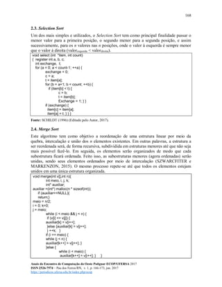 168
Anais do Encontro de Computação do Oeste Potiguar ECOP/UFERSA 2017
ISSN 2526-7574 – Pau dos Ferros/RN, v. 1, p. 166-173, jun. 2017
https://periodicos.ufersa.edu.br/index.php/ecop
2.3. Selection Sort
Um dos mais simples e utilizados, o Selection Sort tem como principal finalidade passar o
menor valor para a primeira posição, o segundo menor para a segunda posição, e assim
sucessivamente, para os n valores nas n posições, onde o valor à esquerda é sempre menor
que o valor à direita (valoresquerda < valordireita).
void select (int *item, int count)
{ register int a, b, c;
int exchange, t;
for (a = 0; a < count-1; ++a) {
exchange = 0;
c = a;
t = item[a];
for (b = a+1; b < count; ++b) {
if (item[b] < t) {
c = b;
t = item[b];
Exchange = 1; } }
if (exchange) {
item[c] = item[a];
item[a] = t; } } }
Fonte: SCHILDT (1996) (Editado pelo Autor, 2017).
2.4. Merge Sort
Este algoritmo tem como objetivo a reordenação de uma estrutura linear por meio da
quebra, intercalação e união dos n elementos existentes. Em outras palavras, a estrutura a
ser reordenada será, de forma recursiva, subdividida em estruturas menores até que não seja
mais possível fazê-lo. Em seguida, os elementos serão organizados de modo que cada
subestrutura ficará ordenada. Feito isso, as subestruturas menores (agora ordenadas) serão
unidas, sendo seus elementos ordenados por meio de intercalação (SZWARCFITER e
MARKENZON, 2015). O mesmo processo repete-se até que todos os elementos estejam
unidos em uma única estrutura organizada.
void merge(int v[],int n){
int meio, i, j, k;
int* auxiliar;
auxiliar =(int*) malloc(n * sizeof(int));
if (auxiliar==NULL){
return;}
meio = n/2;
i = 0; k=0;
j = meio;
while (i < meio && j < n) {
if (v[i] <= v[j]) {
auxiliar[k] = v[i++];
}else {auxiliar[k] = v[j++];
} ++k; }
if (i == meio) {
while (j < n) {
auxiliar[k++] = v[j++]; }
}else {
while (i < meio) {
auxiliar[k++] = v[i++]; } }
 