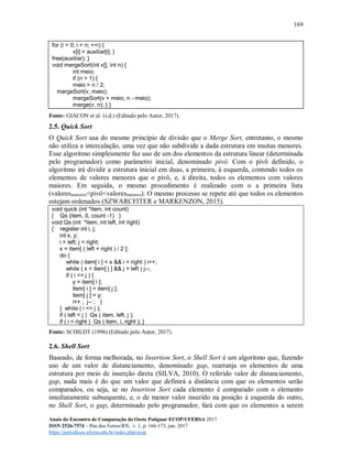 169
Anais do Encontro de Computação do Oeste Potiguar ECOP/UFERSA 2017
ISSN 2526-7574 – Pau dos Ferros/RN, v. 1, p. 166-173, jun. 2017
https://periodicos.ufersa.edu.br/index.php/ecop
for (i = 0; i < n; ++i) {
v[i] = auxiliar[i]; }
free(auxiliar); }
void mergeSort(int v[], int n) {
int meio;
if (n > 1) {
meio = n / 2;
mergeSort(v, meio);
mergeSort(v + meio, n - meio);
merge(v, n); } }
Fonte: GIACON et al. (s.d.) (Editado pelo Autor, 2017).
2.5. Quick Sort
O Quick Sort usa do mesmo princípio de divisão que o Merge Sort, entretanto, o mesmo
não utiliza a intercalação, uma vez que não subdivide a dada estrutura em muitas menores.
Esse algoritmo simplesmente faz uso de um dos elementos da estrutura linear (determinada
pelo programador) como parâmetro inicial, denominado pivô. Com o pivô definido, o
algoritmo irá dividir a estrutura inicial em duas, a primeira, à esquerda, contendo todos os
elementos de valores menores que o pivô, e, à direita, todos os elementos com valores
maiores. Em seguida, o mesmo procedimento é realizado com o a primeira lista
(valoresmenores<pivô<valoresmaiores). O mesmo processo se repete até que todos os elementos
estejam ordenados (SZWARCFITER e MARKENZON, 2015).
void quick (int *item, int count)
{ Qs (item, 0, count -1) }
void Qs (int *item, int left, int right)
{ register int i, j;
int x, y;
i = left; j = right;
x = item[ ( left + right ) / 2 ];
do {
while ( item[ i ] < x && i < right ) i++;
while ( x < item[ j ] && j > left ) j--;
if ( i <= j ) {
y = item[ i ];
item[ i ] = item[ j ];
item[ j ] = y;
i++ ; j-- ; }
} while ( i <= j );
if ( left < j ) Qs ( item, left, j );
if ( i < right ) Qs ( item, i, right ); }
Fonte: SCHILDT (1996) (Editado pelo Autor, 2017).
2.6. Shell Sort
Baseado, de forma melhorada, no Insertion Sort, o Shell Sort é um algoritmo que, fazendo
uso de um valor de distanciamento, denominado gap, rearranja os elementos de uma
estrutura por meio de inserção direta (SILVA, 2010). O referido valor de distanciamento,
gap, nada mais é do que um valor que definirá a distância com que os elementos serão
comparados, ou seja, se no Insertion Sort cada elemento é comparado com o elemento
imediatamente subsequente, e, o de menor valor inserido na posição à esquerda do outro,
no Shell Sort, o gap, determinado pelo programador, fará com que os elementos a serem
 