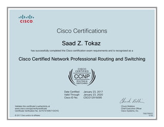 Cisco Certifications
Saad Z. Tokaz
has successfully completed the Cisco certification exam requirements and is recognized as a
Cisco Certified Network Professional Routing and Switching
Date Certified
Valid Through
Cisco ID No.
January 23, 2017
January 23, 2020
CSCO12916095
Validate this certificate's authenticity at
www.cisco.com/go/verifycertificate
Certificate Verification No. 427574169571DOYG
Chuck Robbins
Chief Executive Officer
Cisco Systems, Inc.
© 2017 Cisco and/or its affiliates
7082705622
0126
 