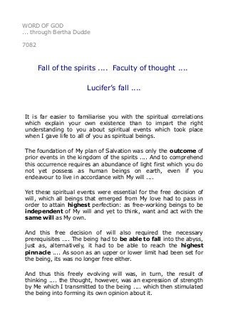 WORD OF GOD 
... through Bertha Dudde 
7082 
Fall of the spirits .... Faculty of thought .... 
Lucifer’s fall .... 
It is far easier to familiarise you with the spiritual correlations 
which explain your own existence than to impart the right 
understanding to you about spiritual events which took place 
when I gave life to all of you as spiritual beings. 
The foundation of My plan of Salvation was only the outcome of 
prior events in the kingdom of the spirits .... And to comprehend 
this occurrence requires an abundance of light first which you do 
not yet possess as human beings on earth, even if you 
endeavour to live in accordance with My will .... 
Yet these spiritual events were essential for the free decision of 
will, which all beings that emerged from My love had to pass in 
order to attain highest perfection: as free-working beings to be 
independent of My will and yet to think, want and act with the 
same will as My own. 
And this free decision of will also required the necessary 
prerequisites .... The being had to be able to fall into the abyss, 
just as, alternatively, it had to be able to reach the highest 
pinnacle .... As soon as an upper or lower limit had been set for 
the being, its was no longer free either. 
And thus this freely evolving will was, in turn, the result of 
thinking .... the thought, however, was an expression of strength 
by Me which I transmitted to the being .... which then stimulated 
the being into forming its own opinion about it. 
 