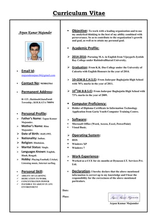 Curriculum Vitae
Arpan Kumar Majumder
 Email Id:
majumderarpan.04@gmail.com
 Contact No: 9038843564
 Permanent Address:
B/-115 ; BaishnabGhataPatuli
Township ; KOLKATA-700094
 Personal Profile:
 Father’s Name: Tapan Kumar
Majumder.
 Mother’s Name: Rina
Majumder.
 Date of Birth: 18.05.1993.
 Nationality: Indian.
 Religion: Hinduism.
 Marital Status: Single.
 Languages Known: English,
Hindi, Bengali.
 Hobby: Playing Football, Cricket,
Listening music, Internet surfing.
 Personal Skill:
 ABILITY OF LEARNING
 DEDICATION TO WORK
 CONCENTRATION POWER
 FLEXIBLE TO ADJUST IN ANY
ENVIRONMENT
 Objective: To work with a leading organization and to use
my analytical thinking to the best of my ability combined with
perseverance. So as to contribute to the organization’s growth
and goal, as well as to attain my personal goal.
 Academic Profile:
 2014-2016: Pursuing M.A. in English from Vijaygarh Jyotish
Ray College under RabindraBharati University.
 Graduation: From K.K. Das College under the University of
Calcutta with English Honours in the year of 2014.
 10+2(W.B.C.H.S.E): From Jadavpur Baghajatin High School
with 70% marks in the year of 2011.
 10th
(W.B.B.S.E): From Jadavpur Baghajatin High School with
73% marks in the year of 2009.
 Computer Proficiency:
 Holder of Diploma Certificate in Information Technology
Application from Garia Youth Computer Training Centre.
 Software:
 Microsoft Office (Word, Access, Excel, PowerPoint)
 Visual Basic.
 Operating System:
 DOS
 Windows XP
 Windows 7
 Work Experience:
 Worked as a CCE for six months at Dynaxon I.T. Services Pvt.
Ltd.
 Declaration: I hereby declare that the above mentioned
information is correct up to my knowledge and I bear the
responsibility for the correctness of the above mentioned
particulars.
Date:
Place:
Arpan Kumar Majumder
 