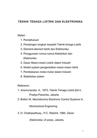 TEKNIK TENAGA LISTRIK DAN ELEKTRONIKA
Materi :
1. Pendahuluan
2. Pandangan singkat masalah Teknik tenaga Listrik
3. Element-element listrik dan Elektronika
4. Penggunaan rumus-rumus Kelistrikan dan
Elektronika
5. Dasar Mesin-mesin Listrik dalam Industri
6. Model system pengendalian mesin-mesin listrik
7. Pembebanan motor-motor dalam Industri
8. Stabilisitas sistem
Referensi :
1. Arismunandar, A., 1973, Teknik Tenaga Listrik jilid II,
Pradya Paramita, Jakarta
2. Bolton W, Mechatronics Electronic Control Systems In
Mechanbical Enginering
3. D. Chattopadhyay., P.C. Rakshit, 1989, Dasar
Elektronika, UI press, Jakarta.
1
 