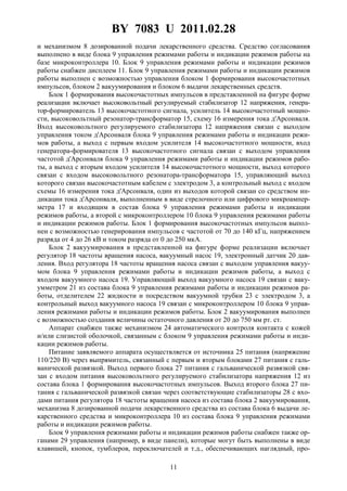 BY 7083 U 2011.02.28
11
и механизмом 8 дозированной подачи лекарственного средства. Средство согласования
выполнено в виде блока 9 управления режимами работы и индикации режимов работы на
базе микроконтроллера 10. Блок 9 управления режимами работы и индикации режимов
работы снабжен дисплеем 11. Блок 9 управления режимами работы и индикации режимов
работы выполнен с возможностью управления блоком 1 формирования высокочастотных
импульсов, блоком 2 вакуумирования и блоком 6 выдачи лекарственных средств.
Блок 1 формирования высокочастотных импульсов в представленной на фигуре форме
реализации включает высоковольтный регулируемый стабилизатор 12 напряжения, генера-
тор-формирователь 13 высокочастотного сигнала, усилитель 14 высокочастотный мощно-
сти, высоковольтный резонатор-трансформатор 15, схему 16 измерения тока д'Арсонваля.
Вход высоковольтного регулируемого стабилизатора 12 напряжения связан с выходом
управления током д'Арсонваля блока 9 управления режимами работы и индикации режи-
мов работы, а выход с первым входом усилителя 14 высокочастотного мощности, вход
генератора-формирователя 13 высокочастотного сигнала связан с выходом управления
частотой д'Арсонваля блока 9 управления режимами работы и индикации режимов рабо-
ты, а выход с вторым входом усилителя 14 высокочастотного мощности, выход которого
связан с входом высоковольтного резонатора-трансформатора 15, управляющий выход
которого связан высокочастотным кабелем с электродом 3, а контрольный выход с входом
схемы 16 измерения тока д'Арсонваля, один из выходов которой связан со средством ин-
дикации тока д'Арсонваля, выполненным в виде стрелочного или цифрового микроампер-
метра 17 и входящим в состав блока 9 управления режимами работы и индикации
режимов работы, а второй с микроконтроллером 10 блока 9 управления режимами работы
и индикации режимов работы. Блок 1 формирования высокочастотных импульсов выпол-
нен с возможностью генерирования импульсов с частотой от 70 до 140 кГц, напряжением
разряда от 4 до 26 кВ и током разряда от 0 до 250 мкА.
Блок 2 вакуумирования в представленной на фигуре форме реализации включает
регулятор 18 частоты вращения насоса, вакуумный насос 19, электронный датчик 20 дав-
ления. Вход регулятора 18 частоты вращения насоса связан с выходом управления вакуу-
мом блока 9 управления режимами работы и индикации режимов работы, а выход с
входом вакуумного насоса 19. Управляющий выход вакуумного насоса 19 связан с ваку-
умметром 21 из состава блока 9 управления режимами работы и индикации режимов ра-
боты, отделителем 22 жидкости и посредством вакуумной трубки 23 с электродом 3, а
контрольный выход вакуумного насоса 19 связан с микроконтроллером 10 блока 9 управ-
ления режимами работы и индикации режимов работы. Блок 2 вакуумирования выполнен
с возможностью создания величины остаточного давления от 20 до 750 мм рт. ст.
Аппарат снабжен также механизмом 24 автоматического контроля контакта с кожей
и/или слизистой оболочкой, связанным с блоком 9 управления режимами работы и инди-
кации режимов работы.
Питание заявляемого аппарата осуществляется от источника 25 питания (напряжение
110/220 В) через выпрямитель, связанный с первым и вторым блоками 27 питания с галь-
ванической развязкой. Выход первого блока 27 питания с гальванической развязкой свя-
зан с входом питания высоковольтного регулируемого стабилизатора напряжения 12 из
состава блока 1 формирования высокочастотных импульсов. Выход второго блока 27 пи-
тания с гальванической развязкой связан через соответствующие стабилизаторы 28 с вхо-
дами питания регулятора 18 частоты вращения насоса из состава блока 2 вакуумирования,
механизма 8 дозированной подачи лекарственного средства из состава блока 6 выдачи ле-
карственного средства и микроконтроллера 10 из состава блока 9 управления режимами
работы и индикации режимов работы.
Блок 9 управления режимами работы и индикации режимов работы снабжен также ор-
ганами 29 управления (например, в виде панели), которые могут быть выполнены в виде
клавишей, кнопок, тумблеров, переключателей и т.д., обеспечивающих наглядный, про-
 