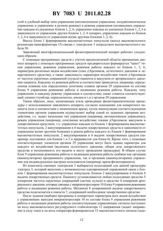 BY 7083 U 2011.02.28
12
стой и удобный выбор типа управления (автоматическое управление, полуавтоматическое
управление и управление в ручном режиме) и режима управления (независимое управле-
ние каждым из указанных блоков 1, 2, 6, управление каждым из указанных блоков 1, 2, 6 в
зависимости от управления другим блоком 1, 2, 6 попарно, управление каждым из блоков
1, 2, 6 в зависимости от управления всеми другими блоками 1, 2, 6).
Выход блока 1 формирования высокочастотных импульсов (выход высоковольтного
резонатора-трансформатора 15) связан с электродом 3 посредством высокочастотного ка-
беля 30.
Заявляемый многофункциональный физиотерапевтический аппарат работает следую-
щим образом.
С помощью программных средств с учетом предполагаемой области применения дан-
ного аппарата с помощью программных средств предварительно формируется "пакет" ти-
пов управления, режимов управления, режимов работы каждого из блоков 1, 2, 6,
параметров различных видов воздействия (тока д'Арсонваля, остаточного давления и ле-
карственного средства), а также зависимость параметров воздействия током д'Арсонваля
от частоты сердечных сокращений (пульса) пациента и вакуумом от артериального давле-
ния пациента. Каждому из режимов работы в соответствие приводится, например, опреде-
ленная клавиша или определенное сочетание клавиш органов 29 управления из состава
блока 9 управления режимами работы и индикации режимов работы. Каждому типу
управления и каждому режиму управления в соответствие также ставится соответствую-
щий элемент (тумблер, переключатель, кнопка и т.п.) органов 29 управления.
Таким образом, лицо, назначающее и/или проводящее физиотерапевтические проце-
дуры с использованием заявляемого аппарата, согласно показаниям для конкретного па-
циента (или в соответствии с назначением врача), путем манипуляции соответствующими
элементами органов управления осуществляет выбор одной из заданных программ воз-
действия, т.е. задает начальные тип управления (например, автоматическое управление),
режим управления (например, сочетанное воздействие токами д'Арсонваля, вакуумом и
лекарственным средством, т.е. управление каждым из блоков 1 формирования высокочас-
тотных импульсов, 2 вакуумирования и 6 выдачи лекарственных средств в зависимости от
управления всеми другими блоками) и режим работы каждого из блоков 1 формирования
высокочастотных импульсов, 2 вакуумирования и 6 выдачи лекарственных средств (на-
пример, постоянное для блоков 1 и 2 и прерывистое для блока 6). Кроме того, с помощью
соответствующих элементов органов 29 управления могут быть заданы параметры для
каждого из воздействия (величина остаточного давления, общая доза лекарственного
средства и интенсивность его выдачи к месту проведения процедуры). В общем случае
блок 9 управления режимами работы и индикации режимов работы снабжен как органами
(манипулятором) программного управления, так и органами (манипуляторами) управле-
ния для индивидуальных настроек пользователя (например, врача-физиотерапевта).
Из комплекта сменных электродов 3 выбирается подходящий для данной процедуры
электрод 3, который выполнен с возможностью одновременной управляемой связи с бло-
ком 1 формирования высокочастотных импульсов, блоком 2 вакуумирования и блоком 6
выдачи лекарственных средств. Пациенту устанавливаются любые подходящие средство 5
измерения частоты сердечных сокращений (датчик пульса) и средство 4 измерения арте-
риального давления, которые связаны с микроконтроллером 10 блока 9 управления режимами
работы и индикации режимов работы. Механизм 8 дозированной выдачи лекарственного
средства подключается к емкости 7, содержащей необходимое лекарственное средство.
После задания (выбора) программы и конкретных параметров всех видов воздействия
с управляющих выходов микроконтроллера 10 из состава блока 9 управления режимами
работы и индикации режимов работы соответствующие управляющие сигналы поступают
на вход высоковольтного регулируемого стабилизатора 12 напряжения (задает напряже-
ние и силу тока) и на вход генератора-формирователя 13 высокочастотного сигнала (зада-
 