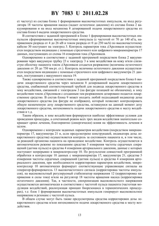 BY 7083 U 2011.02.28
13
ет частоту) из состава блока 1 формирования высокочастотных импульсов, на вход регу-
лятора 18 частоты вращения насоса (задает остаточное давление) из состава блока 2 ва-
куумирования и на вход механизма 8 дозированной подачи лекарственного средства из
состава блока 6 выдачи лекарственного средства.
В соответствии с заданной программой в блоке 1 формирования высокочастотных им-
пульсов сформированные высокочастотные импульсы (с частотой от 70 до 140 кГц, на-
пряжением разряда от 4 до 26 кВ и током разряда от 0 до 250 мкА) по высокочастотному
кабелю 30 поступают на электрод 3. Контроль параметров тока д'Арсонваля осуществля-
ется посредством индикации с помощью стрелочного или цифрового микроамперметра 17
данных, поступающих со схемы 16 измерения тока д'Арсонваля.
Одновременно в соответствии с заданной программой посредством блока 2 вакууми-
рования через вакуумную трубку 23 к электроду 3 в зоне воздействия на кожу и/или слизи-
стую оболочку пациента током д'Арсонваля создается разряжение (величины остаточного
давления от 20 до 750 мм рт. ст.). Контроль величины остаточного давления осуществля-
ется посредством индикации с помощью стрелочного или цифрового вакуумметра 21 дан-
ных, поступающих с вакуумного насоса 19.
Также одновременно в соответствии с заданной программой посредством блока 6 вы-
дачи лекарственного средства через механизм 8 дозированной выдачи лекарственного
средства, снабженный соответствующей трубкой для подвода лекарственного средства в
зону воздействия, связанной с электродом 3 (на фигуре позицией не обозначена), в зону
воздействия током д'Арсонваля с созданным там разряжением дозировано подается лекар-
ственное средство. В состав блока 9 может входить любой подходящий индикатор дозы
лекарственного средства (на фигуре не изображен), который позволяет контролировать
общую назначенную дозу лекарственного средства, оставшуюся на данный момент дозу
лекарственного средства, интенсивность подачи лекарственного средства к месту воздей-
ствия и т.д.
Таким образом, в зоне воздействия формируются наиболее эффективные условия для
проведения процедуры, а сочетанный режим всех трех видов воздействия значительно со-
кращает сроки лечения, благоприятно (синергически) влияя на эффективность лечения в
целом.
Одновременно с контролем заданных параметров воздействия (посредством микроам-
перметра 17, вакуумметра 21 и, если предусмотрено конструкцией, индикатора дозы ле-
карственного средства) осуществляется контроль за состоянием пациента и, в том числе,
за реакцией организма пациента на проводимое воздействие. Контроль осуществляется в
автоматическом режиме по показаниям средства 5 измерения частоты сердечных сокра-
щений (датчик пульса) и средства 4 измерения артериального давления, данные с которых
поступают непрерывно в микроконтроллер 10. По результатам совместной программной
обработки в контроллере 10 данных с микроамперметра 17, вакуумметра 21, средства 5
измерения частоты сердечных сокращений (датчик пульса) и средства 4 измерения арте-
риального давления, при необходимости корректировки параметров воздействия, микро-
контроллер 10 автоматически формирует соответствующие управляющие сигналы на
генератор-формирователь 13 высокочастотного сигнала (корректировка частоты импуль-
сов), на высоковольтный регулируемый стабилизатор напряжения 12 (корректировка на-
пряжения и силы тока) и/или на регулятор 18 частоты вращения насоса (корректировка
остаточного давления). Так, в частности, синхронизация высоковольтного напряжения
осуществляется автоматически в соответствии с частотой пульса пациента (частотная мо-
дуляция воздействий, реализующая принцип биорезонанса в терапевтических процеду-
рах), т.е. блок 1 формирования высокочастотных импульсов генерирует высоковольтное
напряжение в резонанс с частотой пульса.
В общем случае могут быть также предусмотрены средства корректировки дозы ле-
карственного средства и/или интенсивности подачи лекарственного средства к месту воз-
действия.
 