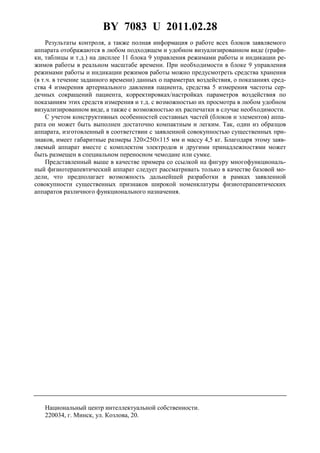 BY 7083 U 2011.02.28
14
Результаты контроля, а также полная информация о работе всех блоков заявляемого
аппарата отображаются в любом подходящем и удобном визуализированном виде (графи-
ки, таблицы и т.д.) на дисплее 11 блока 9 управления режимами работы и индикации ре-
жимов работы в реальном масштабе времени. При необходимости в блоке 9 управления
режимами работы и индикации режимов работы можно предусмотреть средства хранения
(в т.ч. в течение заданного времени) данных о параметрах воздействия, о показаниях сред-
ства 4 измерения артериального давления пациента, средства 5 измерения частоты сер-
дечных сокращений пациента, корректировках/настройках параметров воздействия по
показаниям этих средств измерения и т.д. с возможностью их просмотра в любом удобном
визуализированном виде, а также с возможностью их распечатки в случае необходимости.
С учетом конструктивных особенностей составных частей (блоков и элементов) аппа-
рата он может быть выполнен достаточно компактным и легким. Так, один из образцов
аппарата, изготовленный в соответствии с заявленной совокупностью существенных при-
знаков, имеет габаритные размеры 320×250×115 мм и массу 4,5 кг. Благодаря этому заяв-
ляемый аппарат вместе с комплектом электродов и другими принадлежностями может
быть размещен в специальном переносном чемодане или сумке.
Представленный выше в качестве примера со ссылкой на фигуру многофункциональ-
ный физиотерапевтический аппарат следует рассматривать только в качестве базовой мо-
дели, что предполагает возможность дальнейшей разработки в рамках заявленной
совокупности существенных признаков широкой номенклатуры физиотерапевтических
аппаратов различного функционального назначения.
Национальный центр интеллектуальной собственности.
220034, г. Минск, ул. Козлова, 20.
 