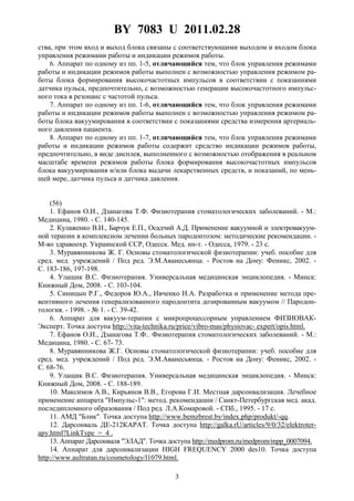 BY 7083 U 2011.02.28
3
ства, при этом вход и выход блока связаны с соответствующими выходом и входом блока
управления режимами работы и индикации режимов работы.
6. Аппарат по одному из пп. 1-5, отличающийся тем, что блок управления режимами
работы и индикации режимов работы выполнен с возможностью управления режимом ра-
боты блока формирования высокочастотных импульсов в соответствии с показаниями
датчика пульса, предпочтительно, с возможностью генерации высокочастотного импульс-
ного тока в резонанс с частотой пульса.
7. Аппарат по одному из пп. 1-6, отличающийся тем, что блок управления режимами
работы и индикации режимов работы выполнен с возможностью управления режимом ра-
боты блока вакуумирования в соответствии с показаниями средства измерения артериаль-
ного давления пациента.
8. Аппарат по одному из пп. 1-7, отличающийся тем, что блок управления режимами
работы и индикации режимов работы содержит средство индикации режимов работы,
предпочтительно, в виде дисплея, выполненного с возможностью отображения в реальном
масштабе времени режимов работы блока формирования высокочастотных импульсов
блока вакуумирования и/или блока выдачи лекарственных средств, и показаний, по мень-
шей мере, датчика пульса и датчика давления.
(56)
1. Ефанов О.И., Дзанагова Т.Ф. Физиотерапия стоматологических заболеваний. - М.:
Медицина, 1980. - С. 140-145.
2. Кулаженко В.И., Барчук Е.П., Осадчий А.Д. Применение вакуумной и электровакуум-
ной терапии в комплексном лечении больных пародонтозом: методические рекомендации. -
М-во здравоохр. Украинской ССР, Одесск. Мед. ин-т. - Одесса, 1979. - 23 с.
3. Муравянникова Ж. Г. Основы стоматологической физиотерапии: учеб. пособие для
сред. мед. учреждений / Под ред. Э.М.Аванесьянца. - Ростов на Дону: Феникс, 2002. -
С. 183-186, 197-198.
4. Улащик B.C. Физиотерапия. Универсальная медицинская энциклопедия. - Минск:
Книжный Дом, 2008. - С. 103-104.
5. Синицын Р.Г., Федоров Ю.А., Ивченко Н.А. Разработка и применение метода пре-
вентивного лечения генерализованного пародонтита дозированным вакуумом // Пародон-
тология. - 1998. - № 1. - С. 39-42.
6. Аппарат для вакуум-терапии с микропроцессорным управлением ФИЗИОВАК-
Эксперт. Точка доступа http://vita-technika.ru/price/vibro-mas/physiovac- expert/opis.html.
7. Ефанов О.И., Дзанагова Т.Ф.. Физиотерапия стоматологических заболеваний. - М.:
Медицина, 1980. - С. 67- 73.
8. Муравянникова Ж.Г. Основы стоматологической физиотерапии: учеб. пособие для
сред. мед. учреждений / Под ред. Э.М.Аванесьянца. - Ростов на Дону: Феникс, 2002. -
С. 68-76.
9. Улащик B.C. Физиотерапия. Универсальная медицинская энциклопедия. - Минск:
Книжный Дом, 2008. - С. 188-189.
10. Максимов А.В., Кирьянов В.В., Егорова Г.И. Местная дарсонвализация. Лечебное
применение аппарата "Импульс-1": метод. рекомендации / Санкт-Петербургская мед. акад.
последипломного образования / Под ред. Л.А.Комаровой. - СПб., 1995. - 17 с.
11. АМД "Блик". Точка доступа http://www.bemzbrest.by/index.php/produkt/-qq.
12. Дарсонваль ДЕ-212КАРАТ. Точка доступа http://galka.rU/articles/9/0/32/elektroter-
apy.html?LinkType = 4 .
13. Аппарат Дарсонваля "ЭЛАД". Точка доступа http://medprom.ru/medprom/mpp_0007094.
14. Аппарат для дарсонвализации HIGH FREQUENCY 2000 des10. Точка доступа
http://www.aultratan.ru/cosmetology/l1079.html.
 