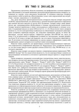 BY 7083 U 2011.02.28
5
Традиционно в различных областях медицины для профилактики и лечения широкого
ряда заболеваний и состояний применяют различные физиотерапевтические аппараты, ос-
нованные на электро- и/или вакуумном воздействии. В основном известные аппараты
представляют собой устройства, обеспечивающие только один определенный вид воздей-
ствия - электро-, вакуумное и т п. воздействие.
Так, среди вакуумных физиотерапевтических аппаратов известен аппарат вакуумный
(АЛП-02), предназначенный для диагностики и лечения болезней периодонта (пародонта)
при помощи местного вакуума по методу В.И. Кулаженко. Аппарат может также приме-
няться при электровакуумном обезболивании в клинике ортопедической стоматологии.
Аппарат является переносным и может использоваться в амбулаторных и полевых усло-
виях. Создаваемый вакуум не менее 0,90 кгс/см2
[1, 2, 3, 4]. Недостатком такого аппарата
является то, что его конструктивные особенности не обеспечивают возможность фиксиро-
ванно дозировать параметры вакуума. Это затрудняет применение других, не менее эф-
фективных, методик вакуум-терапии. Габаритные размеры 385×190×240 мм, масса не
менее 13 кг не располагают к комфортным условиям его эксплуатации. Аппарат разрабо-
тан более 30 лет назад и устарел как морально, так и по своим техническим характеристи-
кам. В доступных источниках информации не удалось выявить информации о каких-либо
модификациях данного аппарата или подобных новых конструкций.
Известно также устройство для превентивного лечения генерализованного периодон-
тита (пародонтита) дозированным вакуумом [5]. Недостатком этого устройства является
то, что оно создает вакуум только средней степени (520,0-533,3 гПа, 390-400 мм рт. ст. ос-
таточного давления).
Известен также аппарат для вакуум-терапии с микропроцессорным управлением "ФИ-
ЗИОВАК-Эксперт" [6]. Его недостатком является то, что его конструктивные элементы не
предусматривают возможность сочетанного применения вакуум-терапии и лекарственной
терапии.
Среди аппаратов, основанных на воздействии электрическим током, известны различ-
ные аппараты для местной дарсонвализации. В частности, известны аппараты для местной
дарсонвализации серии "Искра": "Искра-1", "Искра-2" (ДАР-1-02), "Искра-3" (ДАР-25-3)
[7, 8, 9]. Недостатком этих аппаратов является то, что они неудобны в использовании из-за
больших габаритных размеров (390×345×152 для аппаратов "Искра-1", "Искра-2" (ДАР-1-
02)). Кроме того, требуются специальные навыки в "ручном" дозировании применяемых
физических факторов. Резонатор аппарата неэргономичен, что также затрудняет проведе-
ние некоторых манипуляций. Во всех аппаратах время проведения физиопроцедуры авто-
матически не контролируется.
Известны также аппараты для местной дарсонвализации, выполненные по более высо-
кому второму классу электробезопасности: "Импульс-1" [10], АМД "Блик" [11], Дарсон-
валь ДЕ-212КАРАТ [12], аппарат Дарсонваля "ЭЛАД-Мед ТеКо" [13], Дарсонваль HIGH
FREQUENCY 2000 des10 [14], аппарат Дарсонваль СТ-217, Catena [15], аппарат для дар-
сонвализации "Корона-М" [16], аппарат для дарсонвализации Gezanne [17]. Недостатком
этих известных аппаратов является то, что все они портативные аппараты, в связи с чем
применение их в физиотерапевтических кабинетах (отделениях) ограничено. Дозирование
физиотерапевтического фактора осуществляется субъективно (по ощущениям больного).
Известно устройство для местной дарсонвализации [18], содержащее низкочастотный
повышающий трансформатор (НПТ) и связанный с его вторичной обмоткой активный га-
зоразрядный электрод, а также вторичный источник электрической энергии, соединенный
с первичной обмоткой НПТ через управляющий вентиль, и схему запуска. В устройстве
вторичный источник электрической энергии выполнен в виде двух последовательно со-
единенных конденсаторов и схема запуска представляет собой пороговое устройство на
транзисторе, коллектор которого через ограничительный резистор связан с управляющим
электродом вентиля, а эмиттер транзистора через потенциометр подключен к одной из
 