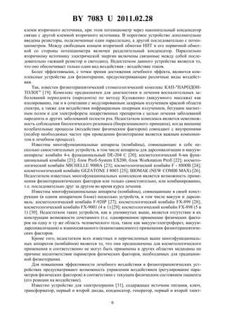 BY 7083 U 2011.02.28
6
клемм вторичного источника, при этом потенциометр через накопительный конденсатор
связан с другой клеммой вторичного источника. В пороговое устройство дополнительно
введены резисторы, подключенные один параллельно, а другой последовательно с потен-
циометром. Между свободным концом вторичной обмотки НПТ и его первичной обмот-
кой со стороны потенциометра включен разделительный конденсатор. Параллельно
вторичному источнику электрической энергии включены связанные между собой после-
довательно гасящий резистор и светодиод. Недостатком данного устройства является то,
что оно обеспечивает только один вид воздействия - воздействие током.
Более эффективными, с точки зрения достижения лечебного эффекта, являются ком-
плексные устройства для физиотерапии, предусматривающие различные виды воздейст-
вия.
Так, известен физиотерапевтический стоматологический комплекс КАП-"ПАРОДОН-
ТОЛОГ" [19]. Комплекс предназначен для диагностики и лечения воспалительных за-
болеваний периодонта (пародонта) по методу Кулаженко (вакуумного массажа) как
изолированно, так и в сочетании с модулированным лазерным излучением красной области
спектра, а также для воздействия инфракрасным лазерным излучением, бегущим магнит-
ным полем и для электрофореза лекарственных препаратов с целью лечения заболеваний
пародонта и других заболеваний полости рта. Недостатком комплекса является невозмож-
ность соблюдения биологического резонанса (биорезонансного принципа), когда внешние
колебательные процессы (воздействие физическим фактором) совпадают с внутренними
(подбор необходимых частот при проведении физиотерапии является важным компонен-
том в лечебном процессе).
Известны многофункциональные аппараты (комбайны), совмещающие в себе не-
сколько самостоятельных устройств, в том числе аппараты для дарсонвализации и вакуум-
аппараты: комбайн 4-х функциональный DE-204 С [20]; косметологический 8-ми функ-
циональный комбайн [21]; блок Profi-System EX200, блок Workstation Profi [22]; космето-
логический комбайн MICHELLE 9000А [23]; косметологический комбайн F - 8800В [24];
косметологический комбайн GEZATONE I 8003 [25]; ВIOМАК (NEW COMBI МАХ) [26].
Недостатком известных многофункциональных комплексов является возможность приме-
нения физиотерапевтических факторов или только самостоятельно, или комбинированно,
т.е. последовательно друг за другом во время курса лечения.
Известны многофункциональные аппараты (комбайны), совмещающие в своей конст-
рукции (в одном аппаратном блоке) несколько устройств, в том числе вакуум и дарсон-
валь: косметологический комбайн F-920P [27]; косметологический комбайн FX-899 [28];
косметологический комбайн FX-9001 (4 в 1) [29]; косметологический комбайн FX-898 (5 в
1) [30]. Недостатком таких устройств, как и упомянутых выше, является отсутствие в их
конструкции возможности сочетанного (т.е. одновременное применение физических факто-
ров на одну и ту же область человеческого тела, такое как вакуум-электрофорез, вакуум-
дарсонвализация) и взаимосвязанного (взаимозависимого) применения физиотерапевтиче-
ских факторов.
Кроме того, недостатком всех известных и перечисленных выше многофункциональ-
ных аппаратов (комбайнов) является то, что они предназначены для косметологического
применения и соответственно не могут быть применены в других областях медицины по
причине несоответствия параметров физических факторов, необходимых для традицион-
ной физиотерапии.
Для повышения эффективности лечебного воздействия в физиотерапевтических уст-
ройствах предусматривают возможность управления воздействием (регулирование пара-
метров физических факторов) в соответствии с текущим физическим состоянием пациента
(его реакции на воздействие).
Известно устройство для электротерапии [31], содержащее источник питания, ключ,
трансформатор, первый и второй диоды, конденсатор, генератор, первый и второй элект-
 