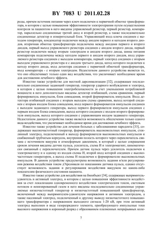 BY 7083 U 2011.02.28
7
роды, причем источник питания через ключ подключен к первичной обмотке трансформа-
тора, в котором с целью повышения эффективности электротерапии путем осуществления
контроля за пациентом в него введены управляемый резистор, первый резистор, компара-
тор, параллельно соединенные третий диод и второй резистор, а также последовательно
соединенные детектор и измерительный блок. Управляющий вход ключа соединен с вы-
ходом генератора, конденсатор подключен между анодом первого и катодом второго дио-
дов, вторичная обмотка трансформатора подключена между анодами первого и второго
диодов, первый выход управляемого резистора соединен с анодом второго диода, первый
резистор подключен между вторым электродом и анодом второго диода, шины питания
компаратора подключены между катодом первого и анодом второго диодов, вход управ-
ляемого резистора соединен с выходом компаратора, первый электрод соединен с вторым
выходом управляемого резистора и с анодом третьего диода, катод которого подключен к
катоду второго диода, вход детектора соединен с первичной обмоткой трансформатора,
вход компаратора - с вторым электродом. Недостатком данного устройства является то,
что оно обеспечивает только один вид воздействия, что увеличивает необходимое время
для достижения лечебного эффекта.
Известно также устройство для местной дарсонвализации [32], содержащее последо-
вательно соединенные задающий генератор, генератор ударного возбуждения и электрод,
в котором с целью повышения электробезопасности за счет уменьшения потребляемой
мощности в него дополнительно введены детектор огибающей, схема сравнения, первый
формирователь импульсов, блок совпадения, второй формирователь импульсов. Вход де-
тектора огибающей соединен с вторым выходом схемы сравнения, выход которой соеди-
нен с вторым входом блока совпадения, вход первого формирователя импульсов соединен
с выходом задающего генератора, выход первого формирователя импульсов соединен с
первым входом блока совпадения, выход которого соединен с входом второго формирова-
теля импульсов, выход которого соединен с управляющим входом задавшего генератора.
Недостатком данного устройства также является возможность обеспечения только одного
вида воздействия, что увеличивает необходимое время для достижения лечебного эффекта.
Известно также устройство для лечения больных с заболеваниями пародонта [33], со-
держащее высокочастотный генератор, формирователь высоковольтных импульсов, стек-
лянный электрод, подключенный к выходу формирователя высоковольтных импульсов и
снабженный трубчатым корпусом, внутренняя полость которого через переключатель свя-
зана с источником вакуума и атмосферным давлением, в который с целью сокращения
сроков лечения введены датчик пульса, усилитель, схема И и электромагнит, кинематиче-
ски связанный с переключателем. Причем датчик пульса через усилитель подключен к
электромагниту и к одному из входов схемы И, второй вход которой соединен с высоко-
частотным генератором, а выход схемы И подключен к формирователю высоковольтных
импульсов. В данном устройстве предусмотрена возможность задания и/или регулирова-
ния режима воздействия током д'Арсонваля по показаниям датчика пульса, однако отсут-
ствует возможность задания и регулирования воздействия вакуумом по каким-либо
показателям физического состояния пациента.
Известно также устройство для воздействия на биообъект [34], содержащее выпрямитель-
удвоитель и активный электрод, в котором с целью повышения эффективности воздейст-
вия за счет локализации одновременного воздействия электрическим током, световым
потоком и ионизированный газом в него введены последовательно соединенные управ-
ляемые низкочастотный генератор и низкочастотный повышающий трансформатор,
включенный между выпрямителем-удвоителем напряжения и активным электродом, а
также пассивный электрод, подключенный к другому выводу низкочастотного повышаю-
щего трансформатора с напряжением выходного сигнала 1-20 кВ, при этом активный
электрод выполнен в виде газоразрядного элемента, преобразующего импульсные токи
высокого напряжения в коронный разряд с образованием плазменных непрерывных коле-
 