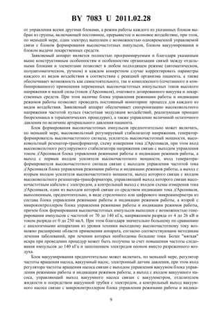 BY 7083 U 2011.02.28
9
от управления всеми другими блоками, а режим работы каждого из указанных блоков вы-
бран из группы, включающей постоянное, прерывистое и волновое воздействие, при этом,
по меньшей мере, один электрод выполнен с возможностью одновременной управляемой
связи с блоком формирования высокочастотных импульсов, блоком вакуумирования и
блоком выдачи лекарственных средств.
Заявляемый аппарат является полностью программируемым и благодаря указанным
выше конструктивным особенностям и особенностям организации связей между отдель-
ными блоками и элементами позволяет в любом подходящем режиме (автоматическом,
полуавтоматическом, ручном) в каждом конкретном случае корректировать параметры
каждого из видов воздействия в соответствии с реакцией организма пациента, а также
обеспечивает возможность как самостоятельного, так и комплексного (сочетанного и ком-
бинированного) применения переменных высокочастотных импульсных токов высокого
напряжения и малой силы (токов д'Арсонваля), очагового дозированного вакуума и лекар-
ственных средств. При этом наличие блока управления режимами работы и индикации
режимов работы позволяет проводить постоянный мониторинг процесса для каждого из
видов воздействия. Заявляемый аппарат обеспечивает синхронизацию высоковольтного
напряжения частотой пульса (частотная модуляция воздействий, реализующая принцип
биорезонанса в терапевтических процедурах), а также управление величиной остаточного
давления по величине артериального давления пациента.
Блок формирования высокочастотных импульсов предпочтительно может включать,
по меньшей мере, высоковольтный регулируемый стабилизатор напряжения, генератор-
формирователь высокочастотного сигнала, усилитель высокочастотный мощности, высо-
ковольтный резонатор-трансформатор, схему измерения тока д'Арсонваля, при этом вход
высоковольтного регулируемого стабилизатора напряжения связан с выходом управления
током д'Арсонваля блока управления режимами работы и индикации режимов работы, а
выход с первым входом усилителя высокочастотного мощности, вход генератора-
формирователя высокочастотного сигнала связан с выходом управления частотой тока
д'Арсонваля блока управления режимами работы и индикации режимов работы, а выход с
вторым входом усилителя высокочастотного мощности, выход которого связан с входом
высоковольтного резонатора-трансформатора, управляющий выход которого связан высо-
кочастотным кабелем с электродом, а контрольный выход с входом схемы измерения тока
д'Арсонваля, один из выходов которой связан со средством индикации тока д'Арсонваля,
выполненным, предпочтительно, в виде стрелочного или цифрового микроамперметра из
состава блока управления режимами работы и индикации режимов работы, а второй с
микроконтроллером блока управления режимами работы и индикации режимов работы,
причем блок формирования высокочастотных импульсов выполнен с возможностью гене-
рирования импульсов с частотой от 70 до 140 кГц, напряжением разряда от 4 до 26 кВ и
током разряда от 0 до 250 мкА. При этом благодаря значительно большему по сравнению
с аналогичными аппаратами из уровня техники выходному высокочастотному току воз-
можно расширение области применения аппарата, согласно соответствующим методикам
лечения заболеваний, при лечении которых необходимы большие токи. Более "мягкая"
искра при проведении процедур может быть получена за счет повышения частоты следо-
вания импульсов до 140 кГц и заполнением электродов неоном вместо разреженного воз-
духа.
Блок вакуумирования предпочтительно может включать, по меньшей мере, регулятор
частоты вращения насоса, вакуумный насос, электронный датчик давления, при этом вход
регулятора частоты вращения насоса связан с выходом управления вакуумом блока управ-
ления режимами работы и индикации режимов работы, а выход с входом вакуумного на-
соса, управляющий выход вакуумного насоса связан с вакуумметром, отделителем
жидкости и посредством вакуумной трубки с электродом, а контрольный выход вакуум-
ного насоса связан с микроконтроллером блока управления режимами работы и индика-
 