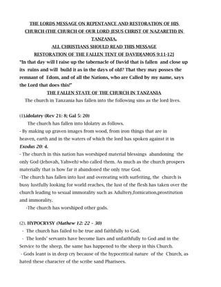 THE LORDS MESSAGE ON REPENTANCE AND RESTORATION OF HIS
CHURCH (THE CHURCH OF OUR LORD JESUS CHRIST OF NAZARETH) IN
TANZANIA.
ALL CHRISTIANS SHOULD READ THIS MESSAGE
RESTORATION OF THE FALLEN TENT OF DAVID[AMOS 9:11-12]
“In that day will I raise up the tabernacle of David that is fallen and close up
its ruins and will build it as in the days of old? That they may posses the
remnant of Edom, and of all the Nations, who are Called by my name, says
the Lord that does this!”
THE FALLEN STATE OF THE CHURCH IN TANZANIA
The church in Tanzania has fallen into the following sins as the lord lives.
(1).idolatry (Rev 21: 8; Gal 5: 20)
The church has fallen into Idolatry as follows.
- By making up graven images from wood, from iron things that are in
heaven, earth and in the waters of which the lord has spoken against it in
Exodus 20: 4.
- The church in this nation has worshiped material blessings abandoning the
only God (Jehovah, Yahweh) who called them. As much as the church prospers
materially that is how far it abandoned the only true God.
-The church has fallen into lust and overeating with surfeiting, the church is
busy lustfully looking for world reaches, the lust of the flesh has taken over the
church leading to sexual immorality such as Adultery,fornication,prostitution
and immorality.
-The church has worshiped other gods.
(2). HYPOCRYSY (Mathew 12: 22 – 30)
- The church has failed to be true and faithfully to God.
- The lords’ servants have become liars and unfaithfully to God and in the
Service to the sheep, the same has happened to the sheep in this Church.
- Gods leant is in deep cry because of the hypocritical nature of the Church, as
hated these character of the scribe sand Pharisees.
 