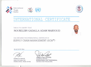 ,-------- -
Internation -1
Trade
Centre
INTERNATIONAL CERTIFICATE
rms IS TO CERTIFY THAT
NOURELDIN GADALLA ADAM MARYOUD
HAS OBTAINED THE INTERNATIONAL CERTIRCATE IN
SUPPLY CHAIN MANAGEMENT (SCM®)
10 AUGUST 2014
PATRICfA R. fRANCIS
EXECUTIVE DlRECTOR
INTERNA110NAL TRADE CENTRE
I
ROBERTO SMITH GIUESPIE
CHAIRMAN BOARD
INTERNATIONAL SCMq') PROFESSIONAL
CERllACATION PROGRAMME
 