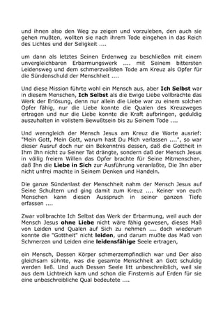 und ihnen also den Weg zu zeigen und vorzuleben, den auch sie 
gehen mußten, wollten sie nach ihrem Tode eingehen in das Reich 
des Lichtes und der Seligkeit .... 
um dann als letztes Seinen Erdenweg zu beschließen mit einem 
unvergleichbaren Erbarmungswerk .... mit Seinem bittersten 
Leidensweg und dem schmerzvollsten Tode am Kreuz als Opfer für 
die Sündenschuld der Menschheit .... 
Und diese Mission führte wohl ein Mensch aus, aber Ich Selbst war 
in diesem Menschen, Ich Selbst als die Ewige Liebe vollbrachte das 
Werk der Erlösung, denn nur allein die Liebe war zu einem solchen 
Opfer fähig, nur die Liebe konnte die Qualen des Kreuzweges 
ertragen und nur die Liebe konnte die Kraft aufbringen, geduldig 
auszuhalten in vollstem Bewußtsein bis zu Seinem Tode .... 
Und wenngleich der Mensch Jesus am Kreuz die Worte ausrief: 
"Mein Gott, Mein Gott, warum hast Du Mich verlassen ....", so war 
dieser Ausruf doch nur ein Bekenntnis dessen, daß die Gottheit in 
Ihm Ihn nicht zu Seiner Tat drängte, sondern daß der Mensch Jesus 
in völlig freiem Willen das Opfer brachte für Seine Mitmenschen, 
daß Ihn die Liebe in Sich zur Ausführung veranlaßte, Die Ihn aber 
nicht unfrei machte in Seinem Denken und Handeln. 
Die ganze Sündenlast der Menschheit nahm der Mensch Jesus auf 
Seine Schultern und ging damit zum Kreuz .... Keiner von euch 
Menschen kann diesen Ausspruch in seiner ganzen Tiefe 
erfassen .... 
Zwar vollbrachte Ich Selbst das Werk der Erbarmung, weil auch der 
Mensch Jesus ohne Liebe nicht wäre fähig gewesen, dieses Maß 
von Leiden und Qualen auf Sich zu nehmen .... doch wiederum 
konnte die "Gottheit" nicht leiden, und darum mußte das Maß von 
Schmerzen und Leiden eine leidensfähige Seele ertragen, 
ein Mensch, Dessen Körper schmerzempfindlich war und Der also 
gleichsam sühnte, was die gesamte Menschheit an Gott schuldig 
werden ließ. Und auch Dessen Seele litt unbeschreiblich, weil sie 
aus dem Lichtreich kam und schon die Finsternis auf Erden für sie 
eine unbeschreibliche Qual bedeutete .... 
 