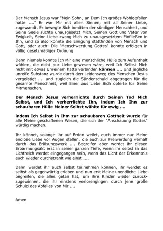Der Mensch Jesus war "Mein Sohn, an Dem Ich großes Wohlgefallen 
hatte ...." Er war Mir mit allen Sinnen, mit all Seiner Liebe, 
zugewandt, Er bewegte Sich inmitten der sündigen Menschheit, und 
Seine Seele suchte unausgesetzt Mich, Seinen Gott und Vater von 
Ewigkeit, Seine Liebe zwang Mich zu unausgesetztem Einfließen in 
Ihn, und so also konnte die Einigung stattfinden von Mensch und 
Gott, oder auch: Die "Menschwerdung Gottes" konnte erfolgen in 
völlig gesetzmäßiger Ordnung. 
Denn niemals konnte Ich Mir eine menschliche Hülle zum Aufenthalt 
wählen, die nicht pur Liebe gewesen wäre, weil Ich Selbst Mich 
nicht mit etwas Unreinem hätte verbinden können .... Und jegliche 
unreife Substanz wurde durch den Leidensweg des Menschen Jesus 
vergeistigt .... und zugleich die Sündenschuld abgetragen für die 
gesamte Menschheit, weil Einer aus Liebe Sich opferte für Seine 
Mitmenschen. 
Der Mensch Jesus verherrlichte durch Seinen Tod Mich 
Selbst, und Ich verherrlichte Ihn, indem Ich Ihn zur 
schaubaren Hülle Meiner Selbst wählte für ewig .... 
indem Ich Selbst in Ihm zur schaubaren Gottheit wurde für 
alle Meine geschaffenen Wesen, die sich der "Anschauung Gottes" 
würdig machen. 
Ihr könnet, solange ihr auf Erden weilet, euch immer nur Meine 
endlose Liebe vor Augen stellen, die euch zur Freiwerdung verhalf 
durch das Erlösungswerk .... Begreifen aber werdet ihr diesen 
Erbarmungsakt erst in seiner ganzen Tiefe, wenn ihr selbst in das 
Lichtreich werdet eingegangen sein, wenn das Licht der Erkenntnis 
euch wieder durchstrahlt wie einst .... 
Dann werdet ihr auch selbst teilnehmen können, ihr werdet es 
selbst als gegenwärtig erleben und nun erst Meine unendliche Liebe 
begreifen, die alles getan hat, um ihre Kinder wieder zurück-zugewinnen, 
die ihr einstens verlorengingen durch jene große 
Schuld des Abfalles von Mir .... 
Amen 
 