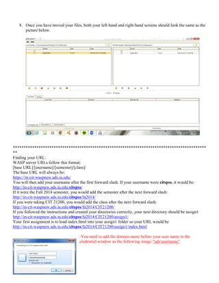 8. Once you have moved your files, both your left-hand and right-hand screens should look the same as the
picture below.
******************************************************************************************
**
Finding your URL:
WASP server URLs follow this format:
[base URL]/[username]/[semester]/[class]/
The base URL will always be:
https://in-cit-waspnew.ads.iu.edu/
You will then add your username after the first forward slash. If your username were citspss, it would be:
http://in-cit-waspnew.ads.iu.edu/citspss/
If it were the Fall 2014 semester, you would add the semester after the next forward slash:
http://in-cit-waspnew.ads.iu.edu/citspss/fa2014/
If you were taking CIT 21200, you would add the class after the next forward slash:
http://in-cit-waspnew.ads.iu.edu/citspss/fa2014/CIT21200/
If you followed the instructions and created your directories correctly, your next directory should be assign1
http://in-cit-waspnew.ads.iu.edu/citspss/fa2014/CIT21200/assign1/
Your first assignment is to load index.html into your assign1 folder so your URL would be
http://in-cit-waspnew.ads.iu.edu/citspss/fa2014/CIT21200/assign1/index.html
-You need to add the domain name before your user name in the
credential window as the following image “adsusername”.
 