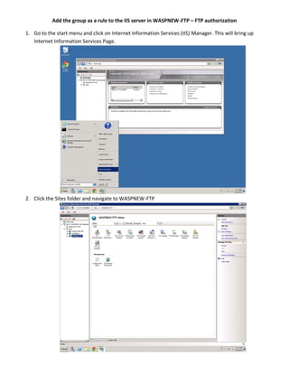 Add the group as a rule to the IIS server in WASPNEW-FTP – FTP authorization
1. Go to the start menu and click on Internet Information Services (IIS) Manager. This will bring up
Internet Information Services Page.
2. Click the Sites folder and navigate to WASPNEW-FTP
 