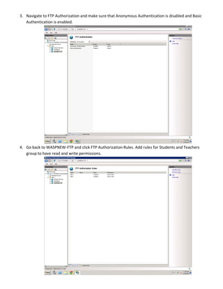 3. Navigate to FTP Authorization and make sure that Anonymous Authentication is disabled and Basic
Authentication is enabled.
4. Go back to WASPNEW-FTP and click FTP Authorization Rules. Add rules for Students and Teachers
group to have read and write permissions.
 
