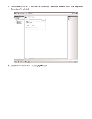 5. Go back to WASPNEW-FTP and click FTP SSL Settings. Make sure in the SSL policy that “Require SSL
Connections” is selected.
6. Close Internet Information Services (IIS) Manager
 