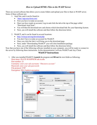 How to Upload HTML Files to the WASP Server
There are several software that allows you to create folders and upload your files to them in WASP server.
Some of these software are:
1. AnyClint, and it can be found in:
 https://app.anyclient.com/
 First you have to make an account.
 Once you have made an account, Log-in and click the tab at the top of the page called
“Download AnyClient”.
 You will then hit download now and choose which download link fits your Operating System.
 Next, you will install the software and then follow the directions below.
2. WinSCP, and it can be found in several locations:
 http://winscp.net/eng/download.php
 You don’t have to make an account for WinSCP.
 Once you click the link it will bring you to the download page.
 Next, under “Downloading WinSCP” you will click Installation package.
 Next, you will install the software and then follow the directions below.
Now that you have one of the following software installed on your computer, you will be ready to connect to
the server by following these instructions. In this demonstration I will use WinSCP and Any Client
WinSCP Instructions
1. After you installed WinSCP, Launch the program and fill out the text-fields as following:
Host name: IN-CIT-WASPNEW.ads.iu.edu
Port number: 21
Username: enter your ads username “Oncourse account”
Password: enter your ads passwords
File protocol: FTP
Encryption: SSL Explicit encryption
Your Oncourse
user name
should be here.
 