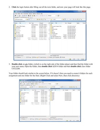2. Click the login button after filling out all the texts fields, and now your page will look like this page.
3. Double click on ads folder, (which is on the right side of the folder plane) and then find the folder with
your user name, Open the folder, then double click fa2014 folder and then double click class folder
CIT22200.
Your folder should look similar to the screen below. If it doesn’t then you need to create 6 folders for each
assignment and one folder for the final. (Right-Click and select New, then click directory)
 