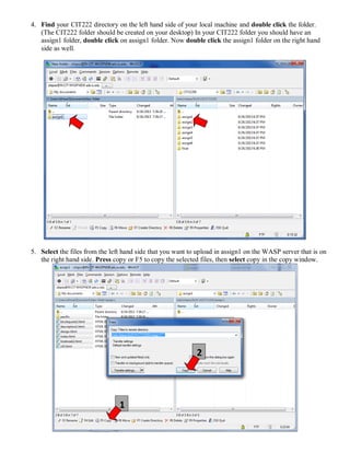 4. Find your CIT222 directory on the left hand side of your local machine and double click the folder.
(The CIT222 folder should be created on your desktop) In your CIT222 folder you should have an
assign1 folder, double click on assign1 folder. Now double click the assign1 folder on the right hand
side as well.
5. Select the files from the left hand side that you want to upload in assign1 on the WASP server that is on
the right hand side. Press copy or F5 to copy the selected files, then select copy in the copy window.
1
2
 