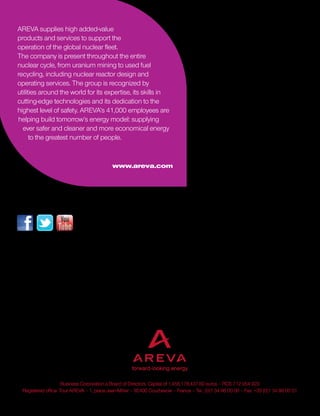 Business Corporation a Board of Directors. Capital of 1,456,178,437.60 euros – RCS 712 054 923
Registered office: Tour AREVA – 1, place Jean-Millier – 92400 Courbevoie – France – Tel.: (0)1 34 96 00 00 – Fax: +33 (0)1 34 96 00 01
Energy is our future, don’t waste it!
AREVA supplies high added-value
products and services to support the
operation of the global nuclear fleet.
The company is present throughout the entire
nuclear cycle, from uranium mining to used fuel
recycling, including nuclear reactor design and
operating services. The group is recognized by
utilities around the world for its expertise, its skills in
cutting-edge technologies and its dedication to the
highest level of safety. AREVA’s 41,000 employees are
helping build tomorrow’s energy model: supplying
ever safer and cleaner and more economical energy
to the greatest number of people.
www.areva.com
CorporateCommunicationsDepartment-June2015-Design:
Follow the group’s latest news on www.areva.com.
Let’s talk more about; join us on
 