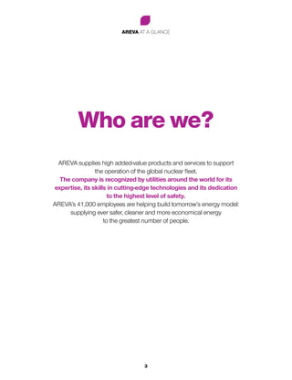 AREVA AT A GLANCE
3
Who are we?
AREVA supplies high added-value products and services to support
the operation of the global nuclear fleet.
The company is recognized by utilities around the world for its
expertise, its skills in cutting-edge technologies and its dedication
to the highest level of safety.
AREVA’s 41,000 employees are helping build tomorrow’s energy model:
supplying ever safer, cleaner and more economical energy
to the greatest number of people.
 