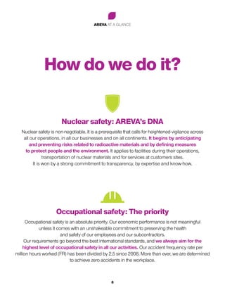 AREVA AT A GLANCE
6
How do we do it?
Nuclear safety: AREVA’s DNA
Nuclear safety is non-negotiable. It is a prerequisite that calls for heightened vigilance across
all our operations, in all our businesses and on all continents. It begins by anticipating
and preventing risks related to radioactive materials and by defining measures
to protect people and the environment. It applies to facilities during their operations,
transportation of nuclear materials and for services at customers sites.
It is won by a strong commitment to transparency, by expertise and know-how.
Occupational safety: The priority
Occupational safety is an absolute priority. Our economic performance is not meaningful
unless it comes with an unshakeable commitment to preserving the health
and safety of our employees and our subcontractors.
Our requirements go beyond the best international standards, and we always aim for the
highest level of occupational safety in all our activities. Our accident frequency rate per
million hours worked (FR) has been divided by 2.5 since 2008. More than ever, we are determined
to achieve zero accidents in the workplace.
 