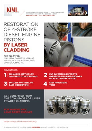 RESTORATION
DIESEL ENGINE
PISTONS
BY LASER
CLADDING
FOR ALL TYPES:
MAN, B&W, DAIHATSU, YANMAR,
HIMSEN, HOLEBY, RUSTON, MTU,
WARTSILA, MAK, etc.
To unsubscribe from our newsletter please CLICK HERE – copyright KIMI SA TM / MAY 2015 / C-EN
GET BENEFITED FROM
THE ADVANTAGES OF LASER
POWDER CLADDING
FOR MARINE AND
LAND BASED ENGINES
Industrial Park of Schisto 2nd
Block, 2nd
Street Perama 18863.
www.kimi-sa.com info@kimi-sa.com
ADVANTAGES:
ENHANCED SERVICE LIFE
COMPARED TO NEW PISTONS
SUITABLE FOR STEEL OR
CAST IRON PISTONS
FAST PROCESSING
TIMES
FAR SUPERIOR COMPARE TO
OVERSIZED MACHINED GROOVES
OR HARD CHROME PLATING
1 2
43
Please contact us for further information
 