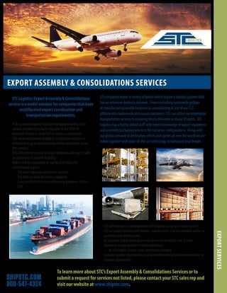 SHIPSTC.COM
800-547-4324
EXPORT ASSEMBLY & CONSOLIDATIONS SERVICES
EXPORTSERVICES
•	 Pick up and storage of multiple component orders from
various vendor/manufacturing sites in the USA for
domestic clients or on behalf of overseas companies
•	 STC network provides flexibility to adjust to changes in
volume/pick up locations/modes of transportation across
the country.
•	 EDI/API transfer ensure accuracy of orders and reports will
be processed to provide visibility
•	 Orders will be assembled at our local facilities for
consolidated export
•	 The most rigorous controls on security
•	 The highest level of service standards	
•	 Long term/short term warehousing anywhere in the
USA
To learn more about STC’s Export Assembly & Consolidations Services or to
submit a request for services not listed, please contact your STC sales rep and
visit our website at www.shipstc.com.
STC Logistics Export Assembly & Consolidations
service is a model solution for companies that have
multifaceted export coordination and
transportation requirements.
•	 STC will transport to designated port for shipping by our air or ocean service
•	 STC can create schedule with vendors, manufacturers and any involved parties to
guarantee your delivery dates
•	 US Exporters and Overseas buyers can access www.shipstc.com to track
shipments to stay updated on every transaction
•	 by PO number, vendor name, destination and date
•	 Customer specific consolidations can be scaled to changing volume conditions or
seasonal requirements
US companies export a variety of goods which require a logistics partner that
has an extensive domestic network. From controlling nationwide pickups
at manufacturing/vendor locations to consolidating at any of our 131
affiliate sites nationwide onto ocean containers, STC can utilize our intermodal
transportation services to ensuring timely deliveries to major US ports. STC
Logistics has a highly skilled staff with expert knowledge of export regulations
and assembly/packaging practices for container configurations. Along with
our global network of destination offices and agents all over the world we are
linked together with state-of-the-art technology to safeguard your freight.
 