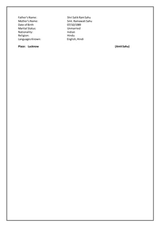 Father’sName: Shri SalikRamSahu
Mother’sName: Smt. Ramawati Sahu
Date of Birth 07/10/1989
Marital Status: Unmarried
Nationality: Indian
Religion: Hindu
LanguagesKnown: English,Hindi
Place: Lucknow (AmitSahu)
 