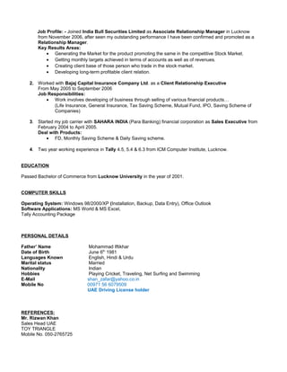 Job Profile: - Joined India Bull Securities Limited as Associate Relationship Manager in Lucknow
from November 2006, after seen my outstanding performance I have been confirmed and promoted as a
Relationship Manager.
Key Results Areas:
• Generating the Market for the product promoting the same in the competitive Stock Market.
• Getting monthly targets achieved in terms of accounts as well as of revenues.
• Creating client base of those person who trade in the stock market.
• Developing long-term profitable client relation.
2. Worked with Bajaj Capital Insurance Company Ltd. as a Client Relationship Executive
From May 2005 to September 2006
Job Responsibilities:
• Work involves developing of business through selling of various financial products…
(Life Insurance, General Insurance, Tax Saving Scheme, Mutual Fund, IPO, Saving Scheme of
Companies)
3. Started my job carrier with SAHARA INDIA (Para Banking) financial corporation as Sales Executive from
February 2004 to April 2005.
Deal with Products:
• FD, Monthly Saving Scheme & Daily Saving scheme.
4. Two year working experience in Tally 4.5, 5.4 & 6.3 from ICM Computer Institute, Lucknow.
EDUCATION
Passed Bachelor of Commerce from Lucknow University in the year of 2001.
COMPUTER SKILLS
Operating System: Windows 98/2000/XP (Installation, Backup, Data Entry), Office Outlook
Software Applications: MS World & MS Excel,
Tally Accounting Package
PERSONAL DETAILS
Father’ Name Mohammad Iftikhar
Date of Birth June 6th
1981
Languages Known English, Hindi & Urdu
Marital status Married
Nationality Indian
Hobbies Playing Cricket, Traveling, Net Surfing and Swimming
E-Mail shan_zafar@yahoo.co.in
Mobile No 00971 56 6079509
UAE Driving License holder
REFERENCES:
Mr. Rizwan Khan
Sales Head UAE
TOY TRIANGLE
Mobile No. 050-2765725
 