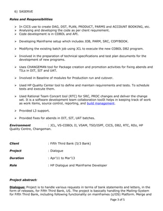 6) SASERVE 
Roles and Responsibilities 
 In CICS use to create DAG, DST, PLAN, PRODUCT, PARMS and ACCOUNT BOOKING, etc. 
 Analysing and developing the code as per client requirement. 
 Code development is in COBOL and API. 
 Developing Mainframe setup which includes JOB, PARM, SRC, COPYBOOK. 
 Modifying the existing batch job using JCL to execute the new COBOL DB2 program. 
 Involved in the preparation of technical specifications and test plan documents for the 
development of new programs. 
 Uses CHANGEMAN tool for Package creation and promotion activities for fixing abends and 
TILs in DIT, SIT and UAT. 
 Involved in Baseline of modules for Production run and cutover. 
 Used HP Quality Center tool to define and maintain requirements and tests. To schedule 
tests and execute them. 
 Used Rational Team Concert tool (RTC) for SRC, PROC changes and deliver the change 
set. It is a software development team collaboration toolIt helps in keeping track of work 
as work items, source control, reporting, and build management. 
 Provided L3 support. 
 Provided fixes for abends in DIT, SIT, UAT batches. 
Environment : JCL, VS-COBOL II, VSAM, TSO/ISPF, CICS, DB2, RTC, RDz, HP 
Quality Centre, Changeman. 
Client : Fifth Third Bank (5/3 Bank) 
Project : Dialogue 
Duration : Apr’11 to Mar’13 
Role : HP Dialogue and Mainframe Developer 
Project abstract: 
Dialogue: Project is to handle various requests in terms of bank statements and letters, in the 
form of releases, for Fifth Third Bank, US. The project is basically handling the Mailing-System 
for Fifth Third Bank, including following functionality on mainframes (z/OS) Platform. Merge and 
Page 3 of 5 
 
