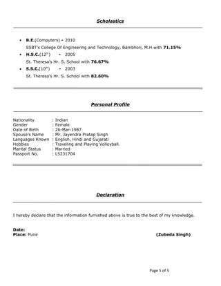 Scholastics 
· B.E.(Computers) - 2010 
SSBT’s College Of Engineering and Technology, Bambhori, M.H with 71.15% 
· H.S.C.(12th) - 2005 
St. Theresa’s Hr. S. School with 76.67% 
· S.S.C.(10th) - 2003 
St. Theresa’s Hr. S. School with 82.60% 
Personal Profile 
Nationality : Indian 
Gender : Female 
Date of Birth : 26-Mar-1987 
Spouse’s Name : Mr. Jayendra Pratap Singh 
Languages Known : English, Hindi and Gujarati 
Hobbies : Traveling and Playing Volleyball. 
Marital Status : Married 
Passport No. : L5231704 
Declaration 
I hereby declare that the information furnished above is true to the best of my knowledge. 
Date: 
Place: Pune (Zubeda Singh) 
Page 5 of 5 
