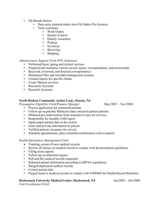 • EB Brands Duties:
• Data entry (entered orders into File Maker Pro System).
• Train associates
• Work Orders
• Quality Control
• Quality Assurance
• Picking
• Inventory
• Receiving
• Shipping
Administrative Support Clerk (PPL Solutions)
• Performed basic typing and clerical services
• Prepared and maintains various record, report, correspondence, and memoranda
• Received, reviewed, and directed correspondence
• Maintained files and recorded management systems
• Created reports for specific clients
• Create Manual invoices
• Reconcile Accounts
• Research Accounts
North Hudson Community Action Corp., Passaic, NJ
Presumptive Eligibility Clerk/Finance Manager May/2007 – Nov/2008
• Process application for uninsured patients
• Follow up on patients Medicaid status and post-partum patients
• Obtained pre-authorization from insurance to pay for services
• Responsible for monthly UDS report
• Input/output patient data in the system
• Greet and provide information to patient
• Verified patients insurance for service
• Schedule appointments, place reminder/confirmation calls to patient
Health Information Management Clerk
 Tracking system of new medical records
• Review all entries on medical record to comply with documentation guidelines
• Filling loose reports
• Follow-up on abnormal reports
• Pull and file medical records requested
• Released patient information according to HIPAA regulations
• Merged duplicated medical records
• Correct patient data
• Purged inactive medical records to comply with NJDHHS for Health Record Retention
Hackensack University Medical Center, Hackensack, NJ Jan/2002 – Oct/2006
Unit Coordinator/Clerk
 