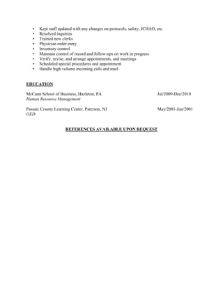 • Kept staff updated with any changes on protocols, safety, JCHAO, etc.
• Resolved inquiries
• Trained new clerks
• Physician order entry
• Inventory control
• Maintain control of record and follow-ups on work in progress
• Verify, revise, and arrange appointments, and meetings
• Scheduled special procedures and appointment
• Handle high volume incoming calls and mail
EDUCATION
McCann School of Business, Hazleton, PA Jul/2009-Dec/2010
Human Resource Management
Passaic County Learning Center, Paterson, NJ May/2001-Jun/2001
GED
REFERENCES AVAILABLE UPON REQUEST
 