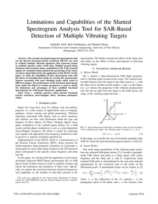Limitations and Capabilities of the Slanted
Spectrogram Analysis Tool for SAR-Based
Detection of Multiple Vibrating Targets
Adebello Jelili, Balu Santhanam, and Majeed Hayat
Department of Electrical and Computer Engineering, University of New Mexico,
Albuquerque, NM 87131 USA
Abstract—The recently developed improved spectrograms that
use the discrete fractional fourier transform (DFrFT) are used
to evaluate multiple vibration signatures that represent targets
in synthetic aperture radar (SAR) data. Multiple ground target
vibrations that introduce phase modulation in the SAR returned
signals are examined using standard pre-processing of the return
waveform signal followed by the application of the DFrFT. In this
paper, we study the capabilities of these spectrogram tools with
the intent of extending their limits by varying the characteristic
features associated with each vibrating target which result in
different outputs. The performance of the fractional spectrogram
tools, under the effects of various parameters is used to clarify
the limitations and advantages of these modiﬁed fractional
spectrograms for SAR-based vibrometry applications.
Index Terms— synthetic aperture radar, discrete fractional
Fourier transform, micro-Doppler effect, vibration estimation,
clutter.
I. INTRODUCTION
Radar has long been used for military and non-military
purposes in a wide variety of applications such as imaging,
guidance, remote sensing and global positioning. Vibration
signatures associated with objects such as active structures
and vehicles can bear vital information about the type and
integrity of these objects [3]. These vibrating objects cause
phase modulation of the azimuth phase history for a SAR
system and this phase modulation is seen as a time-dependent
micro-Doppler frequency [8] which is useful for analyzing
such signals with appropriate time-frequency methods in order
to preserve it superior resolution potential [2].
Implementation of the DFrFT, which is a generalization of
the Discrete Fourier Transforms (DFT), shows promise for
multicomponent chirp parameter estimation as it generates a
strong peak for each chirp whose location in the 2D transform
plane corresponds to the speciﬁc center frequency and chirp
rate [6].
In this paper, we will describe the application of previously
developed improved DFrFT-based spectrograms [6] on SAR
data in terms of three criteria in order to properly evaluate and
clarify the limitations and usefulness of these tools. Speciﬁ-
cally, we explore the connection between vibration frequencies
and amplitudes on the number of side-lobes present in the
This work was supported by the United States Department of Energy
(Award No. DE-NA0002494) and the National Nuclear Security Adminis-
tration (NA-221)
spectrograms. We further examine the effects of the chirp rates
and clutter on the ability of these spectrograms in detecting
vibrating targets.
II. SYNTHETIC APERTURE RADAR
A. Motion Model
Fig 1, depicts a three-dimensional SAR ﬂight geometry,
with a vibrating target located at the origin. The nominal line-
of-sight distance from the target to the radar sensor is ro, with
the radar sensor located at polar angles ψ and ϕ to the target.
Let rd(t) denote the projection of the vibration displacement
onto the line-of-sight from the target to the SAR sensor, the
range of the vibrating target becomes
Fig. 1: Three dimensional SAR ﬂight co-ordinate system for the description
of an oscillating point target. The vibrating target is located at (ro, Ψ, ϕ)
r(t) ≈ ro − rd(t). (1)
In this paper, we consider the case of broadside spotlight-mode
SAR for which the aforementioned approximation is valid [2].
B. Signal Model
The small range perturbation of the vibrating target modu-
lates the collected SAR phase history [7]. Consider a spotlight-
mode SAR whose sent pulse is a chirp signal, with carrier
frequency and the chirp rate fc and K, respectively. Each
returned SAR pulse is demodulated by the sent pulse delayed
appropriately by the round-trip time to the center of the
illuminated patch. A demodulated pulse can be written as [2]
r(t) =
i
σi exp −j
4π(ri − rc)
c
(fc + K(t −
2rc
c
) , (2)
where σi is the reﬂectivity of the ith scatterer, c is the
propagation speed of the pulse, and rc is the distance from
172978-1-4799-8297-4/14/$31.00 ©2014 IEEE Asilomar 2014
 