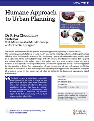 Humane Approach
to Urban Planning
Dr Priya Choudhary
Professor
Smt. Manoramabai Mundle College
of Architecture, Nagpur
The book is an effort to evolve and present a humane approach for planning practices in India.
The planning approach, followed in India, mostly ignores the cultural peculiarities, habits, preferences
of Indian users. This is mainly because, all the city planning… preparation of development plans is based
on the planning norms formulated in Europe or North America. Due to socioeconomic, demographic
and cultural differences in Indian context, the Indian users and their preferences are very much
different. It may be useful to incorporate culture-specific user aspects and evolve a humane approach
to city planning in India. The consideration of user preferences will not only reduce conflicting
situations in urban areas due to non-congruence between planning principles adopted and principles
of urbanism rooted in the place, but will also be congenial to developing appropriate social
environments.
The book presents a study about Indian built
environments and its users. It brings out the
peculiarities of Indian users, their preferences
and Indian principles of urbanism. The book
establishes the fact that there are culture-
specific user preferences in Indian context and
further evolves a framework for humane
approach to deal continuously evolving built
environments in urban India.
Dr Priya Choudhary is the
Fulbright-Nehru Doctoral and Professional
Research Fellowship in 2011 and MASA
Best TeacherAward in 2012.
recipient of
June 2015
HB | 202pp
978-93-83419-21-0
INR 2495.00
Also available at Amazon India
NEW TITLE
To order, mail at sales@copalpublishing.com
Call at +919811538614
 
