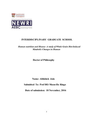 1
INTERDISCIPLINARY GRADUATE SCHOOL
Human nutrition and Disease -A study of Whole Grain Diet-Induced
Metabolic Changes in Human
Doctor of Philosophy
Name: Abhishek Jain
Submitted To: Prof HO Moon-Ho Ringo
Date of submission: 18 November, 2016
 